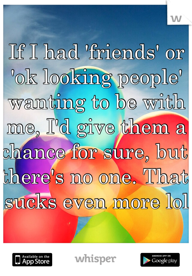 If I had 'friends' or 'ok looking people' wanting to be with me, I'd give them a chance for sure, but there's no one. That sucks even more lol 