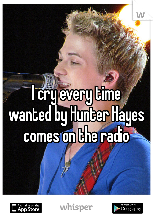 I cry every time 
wanted by Hunter Hayes 
comes on the radio