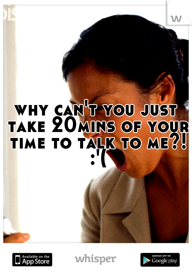 why can't you just take 20mins of your time to talk to me?! :'(