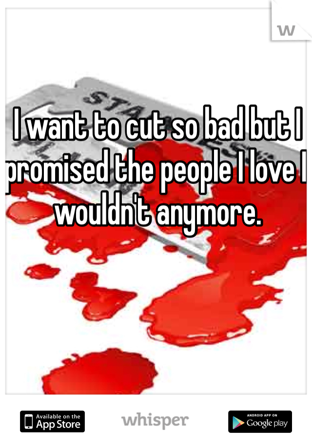 I want to cut so bad but I promised the people I love I wouldn't anymore. 