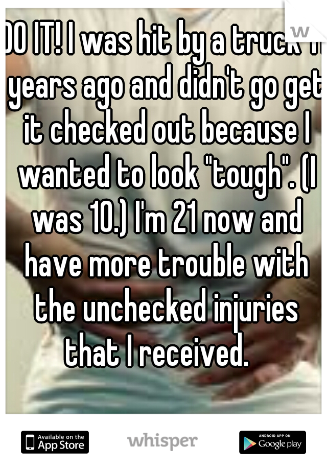 DO IT! I was hit by a truck 11 years ago and didn't go get it checked out because I wanted to look "tough". (I was 10.) I'm 21 now and have more trouble with the unchecked injuries that I received.   
