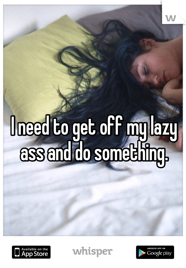 I need to get off my lazy ass and do something. 