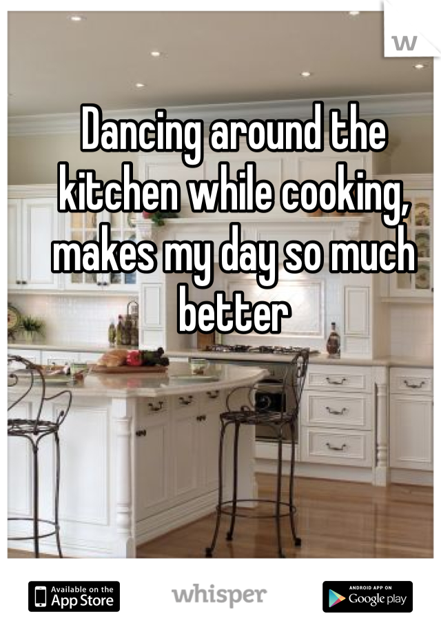 Dancing around the kitchen while cooking, makes my day so much better