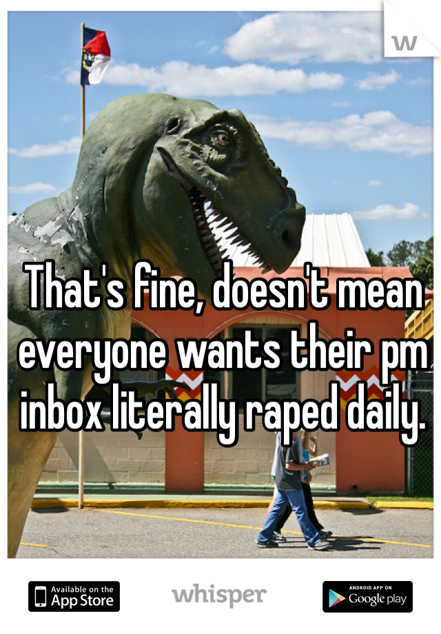 That's fine, doesn't mean everyone wants their pm inbox literally raped daily.