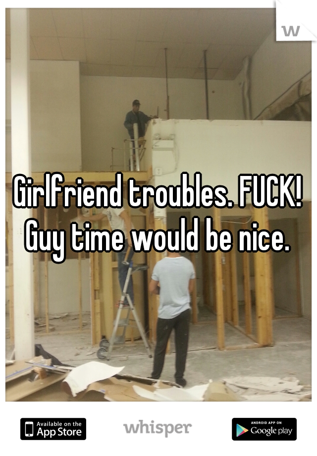 Girlfriend troubles. FUCK! Guy time would be nice. 