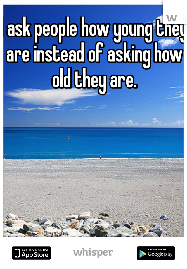 I ask people how young they are instead of asking how old they are.
