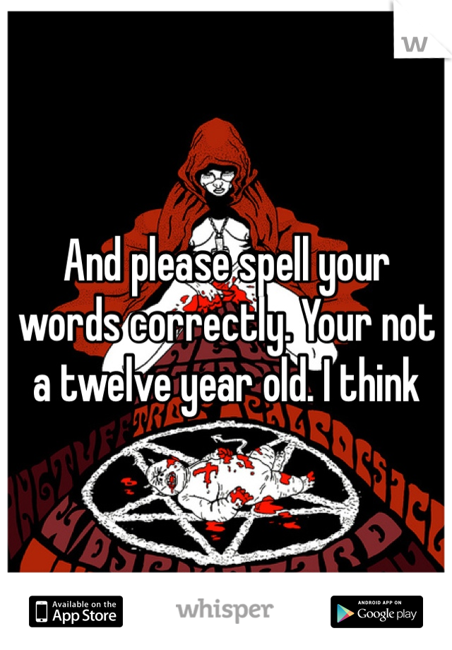 And please spell your words correctly. Your not a twelve year old. I think