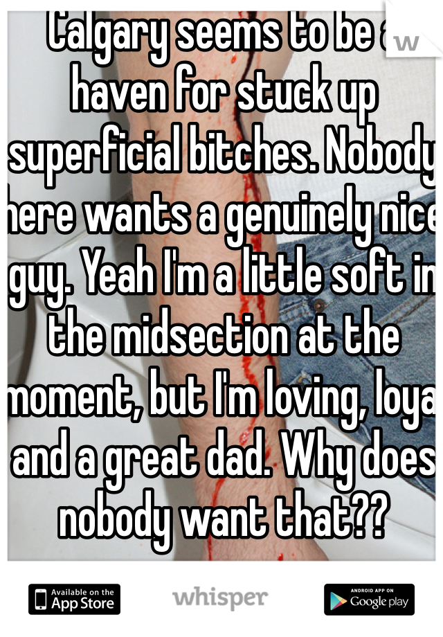 Calgary seems to be a haven for stuck up superficial bitches. Nobody here wants a genuinely nice guy. Yeah I'm a little soft in the midsection at the moment, but I'm loving, loyal and a great dad. Why does nobody want that??