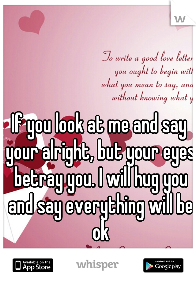 If you look at me and say your alright, but your eyes betray you. I will hug you and say everything will be ok