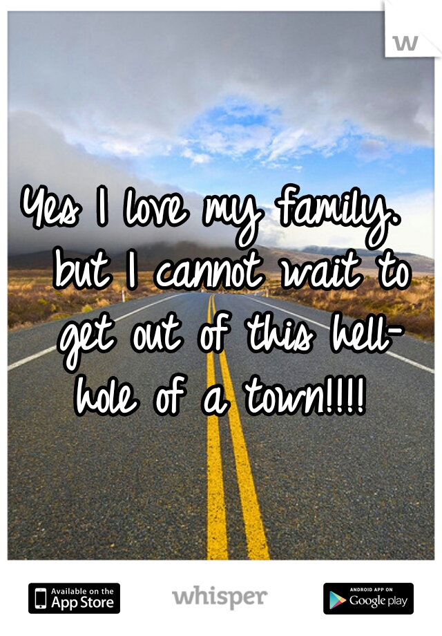 Yes I love my family.  but I cannot wait to get out of this hell- hole of a town!!!! 