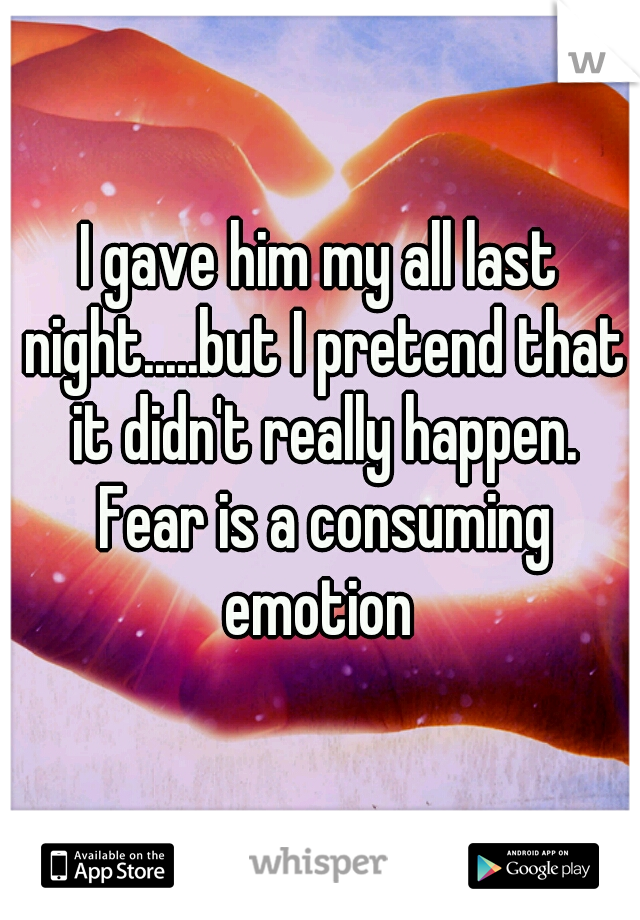 I gave him my all last night.....but I pretend that it didn't really happen. Fear is a consuming emotion 