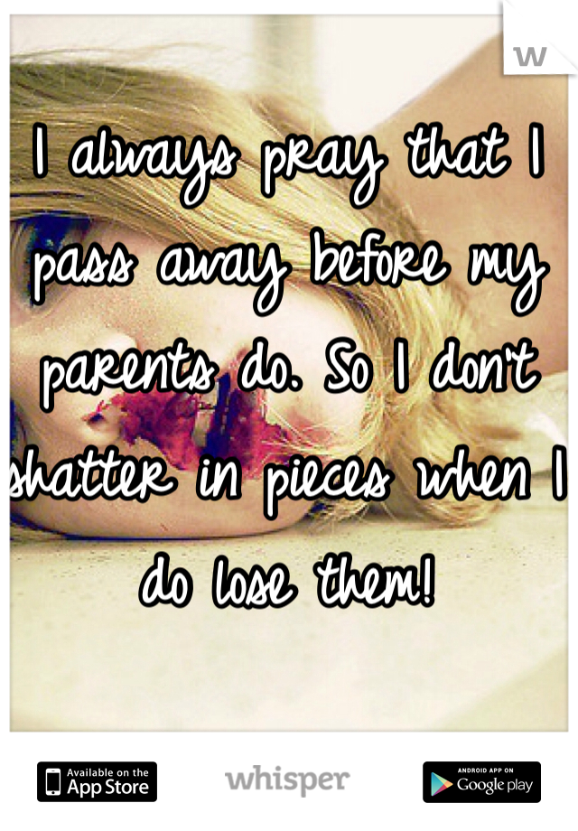 I always pray that I pass away before my parents do. So I don't shatter in pieces when I do lose them! 