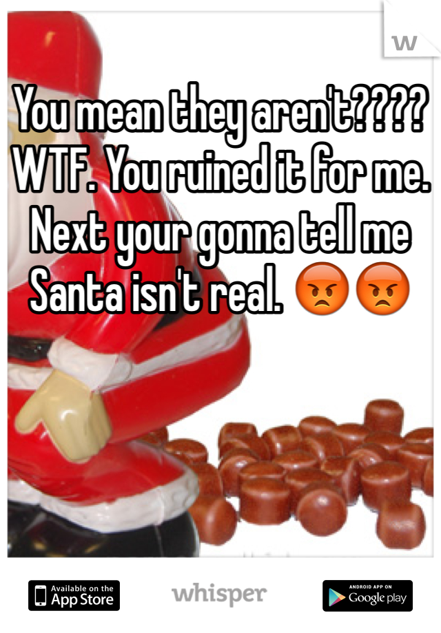 You mean they aren't???? WTF. You ruined it for me. Next your gonna tell me Santa isn't real. 😡😡