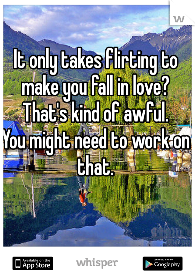 It only takes flirting to make you fall in love?
That's kind of awful.
You might need to work on that.
