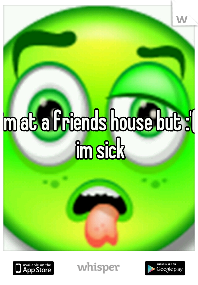im at a friends house but :'( im sick