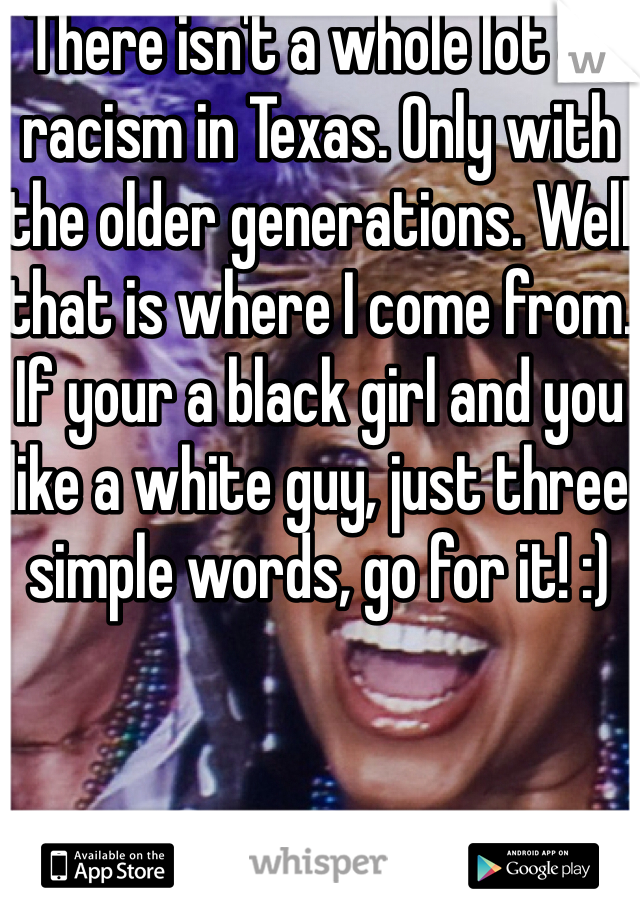 There isn't a whole lot of racism in Texas. Only with the older generations. Well that is where I come from. If your a black girl and you like a white guy, just three simple words, go for it! :)