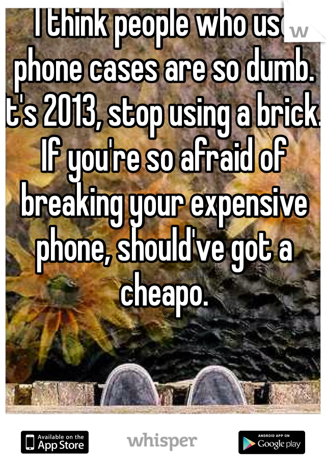 I think people who use phone cases are so dumb. It's 2013, stop using a brick. If you're so afraid of breaking your expensive phone, should've got a cheapo.