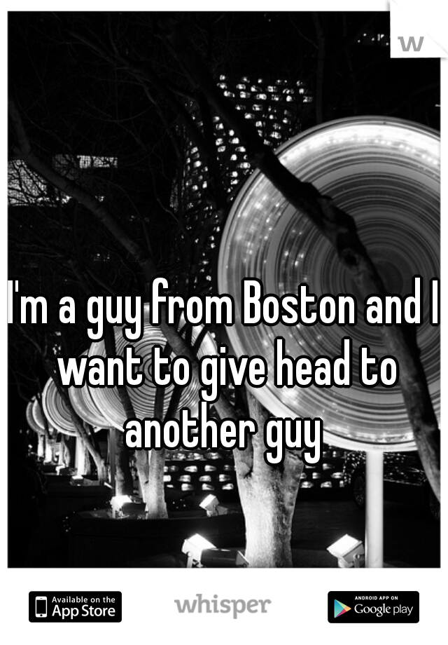 I'm a guy from Boston and I want to give head to another guy 