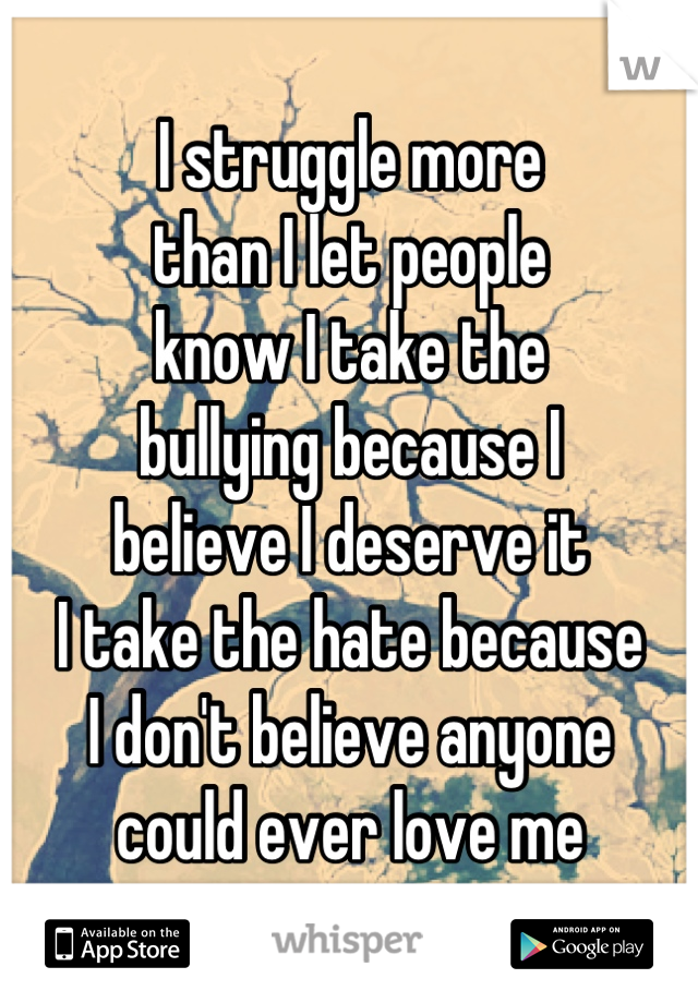 I struggle more 
than I let people 
know I take the 
bullying because I 
believe I deserve it
I take the hate because 
I don't believe anyone 
could ever love me
