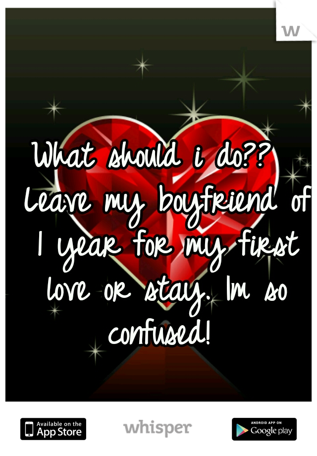 What should i do??  Leave my boyfriend of 1 year for my first love or stay. Im so confused! 