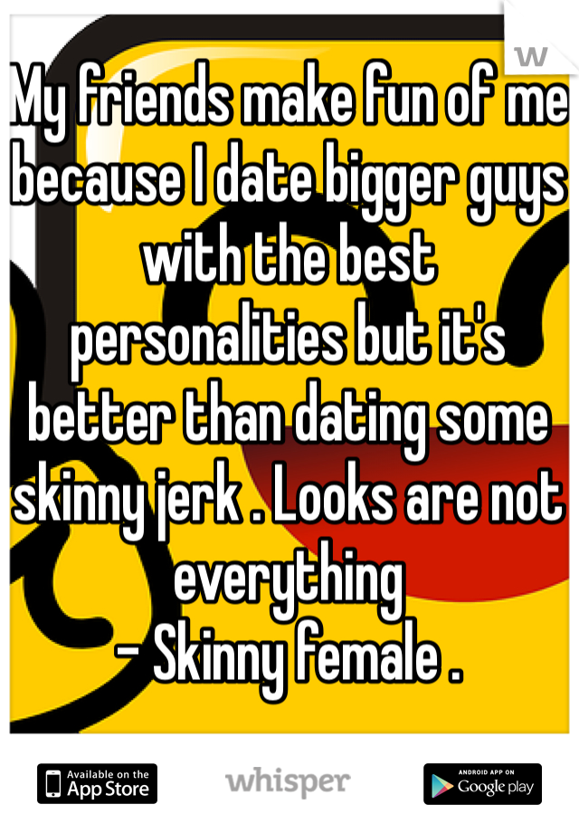 My friends make fun of me because I date bigger guys with the best personalities but it's better than dating some skinny jerk . Looks are not everything 
- Skinny female . 
