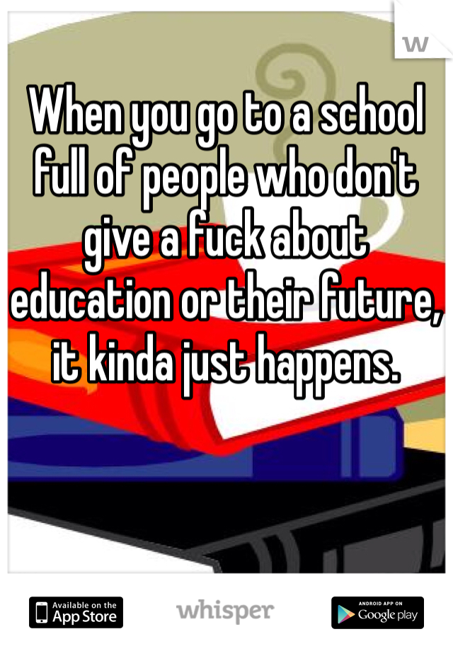 When you go to a school full of people who don't give a fuck about education or their future, it kinda just happens. 