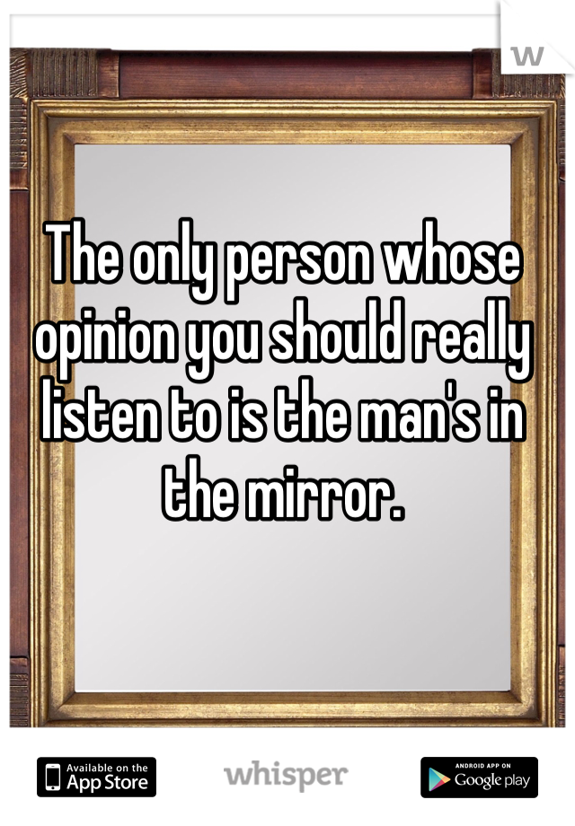 The only person whose opinion you should really listen to is the man's in the mirror.
