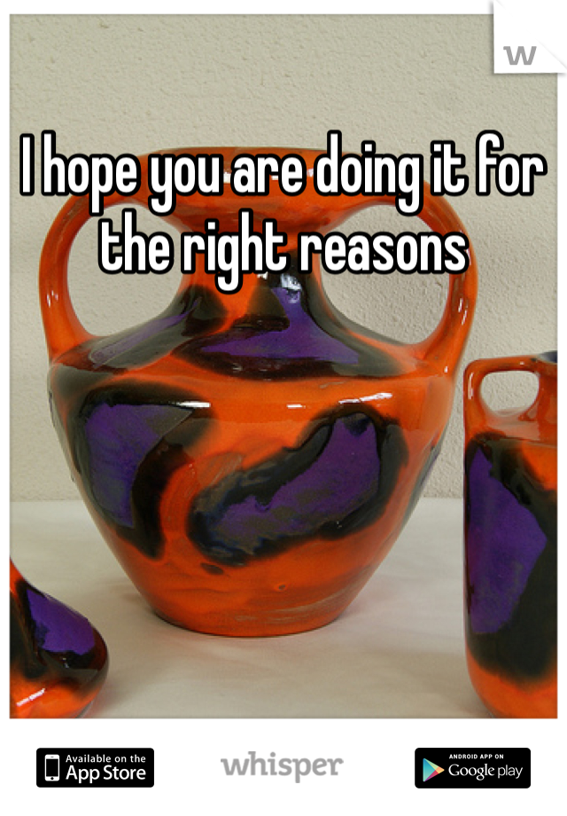 I hope you are doing it for the right reasons 