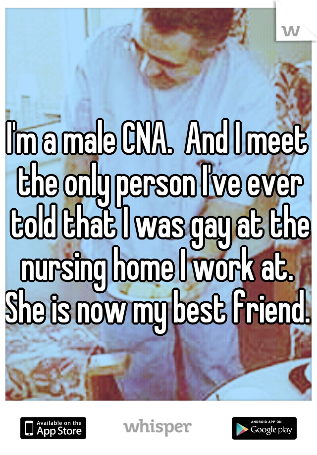 I'm a male CNA.  And I meet the only person I've ever told that I was gay at the nursing home I work at.  She is now my best friend. 