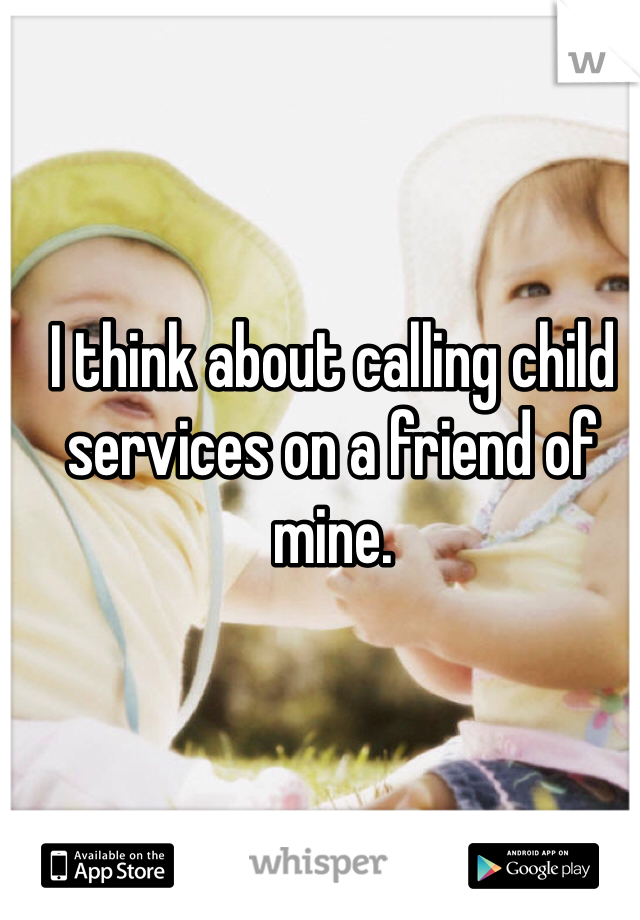 I think about calling child services on a friend of mine. 