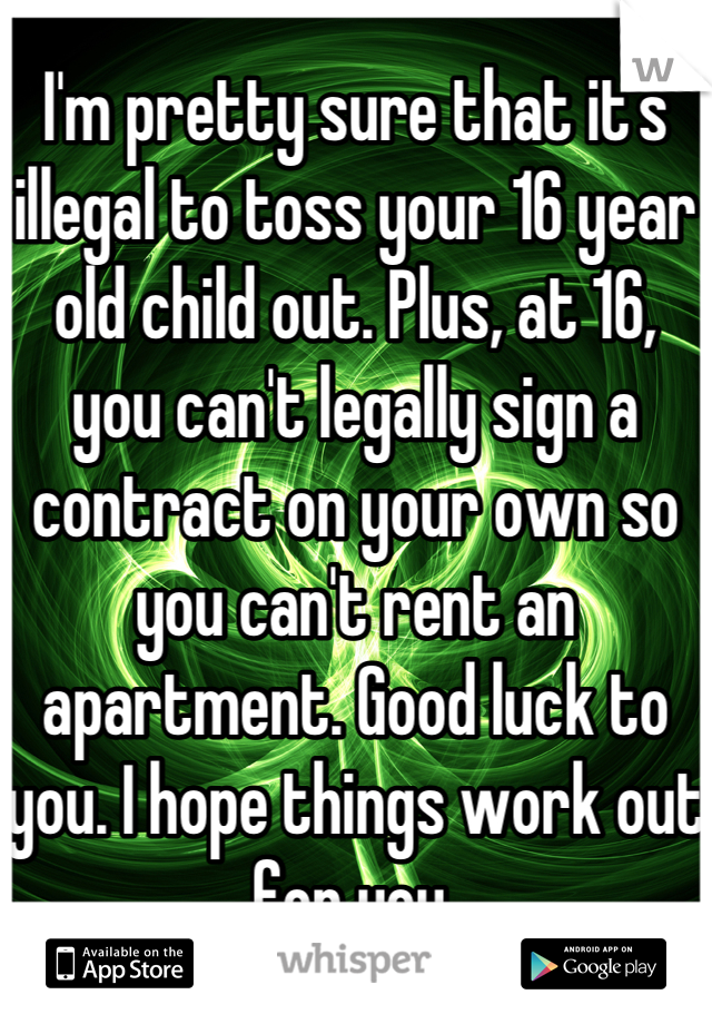 I'm pretty sure that it's illegal to toss your 16 year old child out. Plus, at 16, you can't legally sign a contract on your own so you can't rent an apartment. Good luck to you. I hope things work out for you.