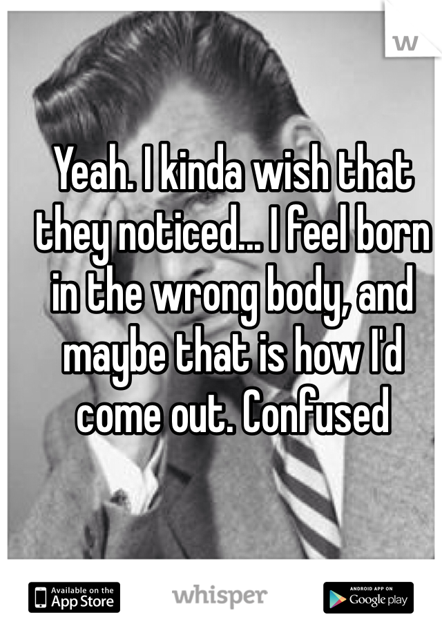 Yeah. I kinda wish that they noticed... I feel born in the wrong body, and maybe that is how I'd come out. Confused