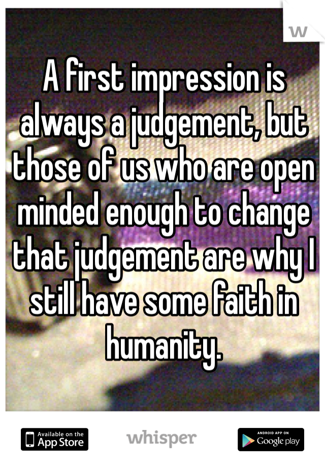 A first impression is always a judgement, but those of us who are open minded enough to change that judgement are why I still have some faith in humanity.