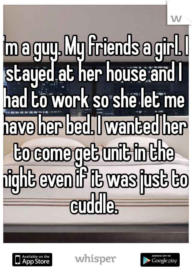 I'm a guy. My friends a girl. I stayed at her house and I had to work so she let me have her bed. I wanted her to come get unit in the night even if it was just to cuddle. 