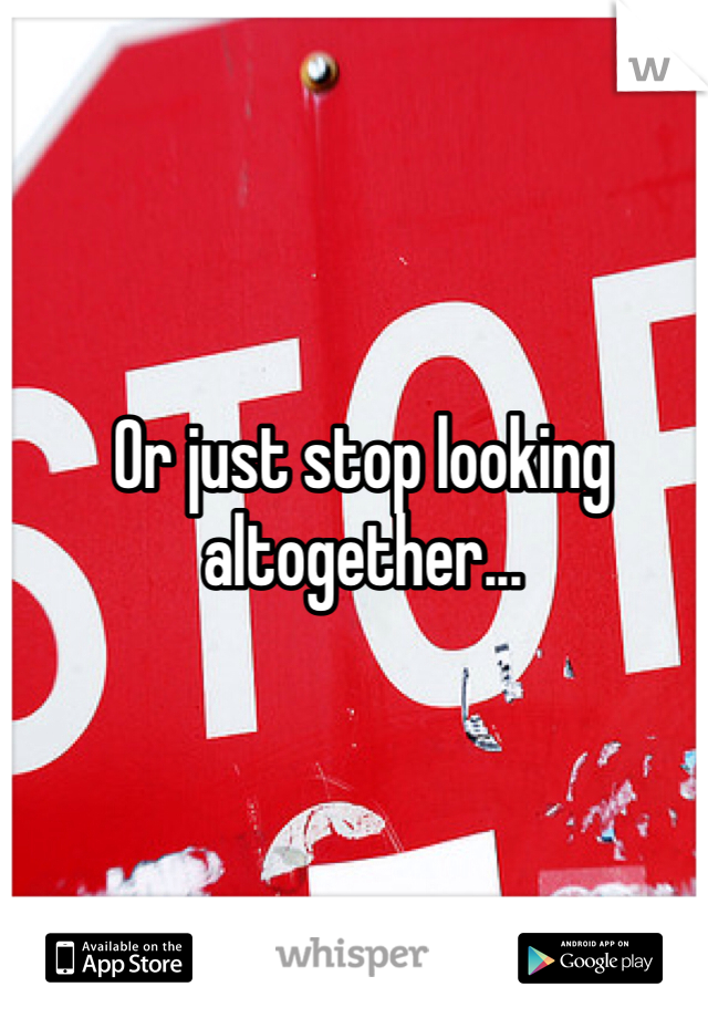 Or just stop looking altogether...