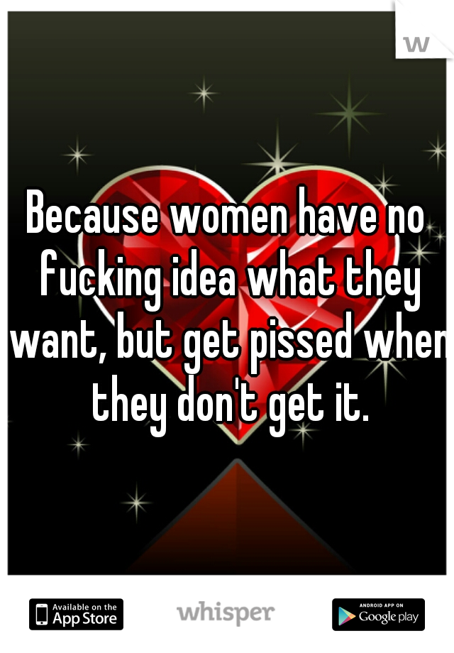 Because women have no fucking idea what they want, but get pissed when they don't get it.