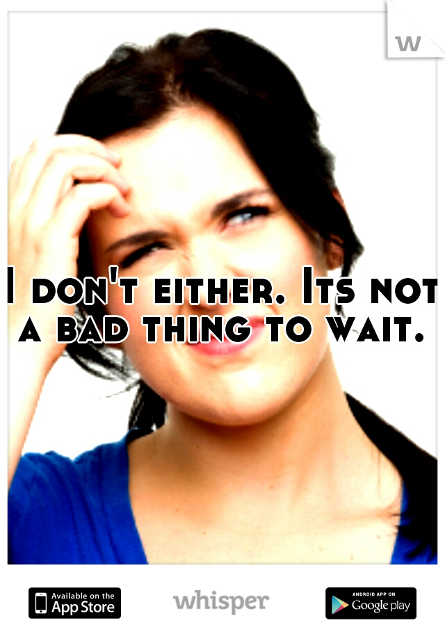 I don't either. Its not a bad thing to wait. 