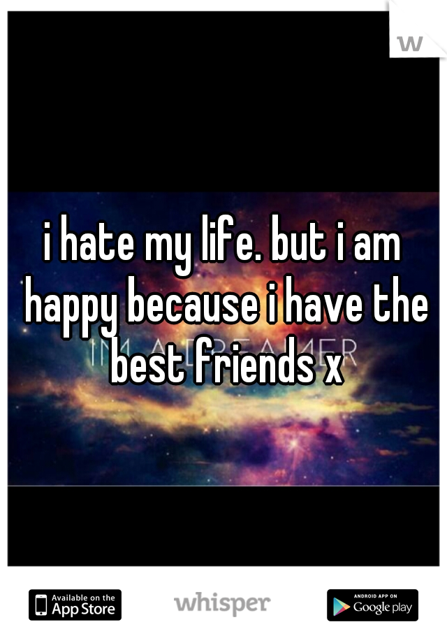 i hate my life. but i am happy because i have the best friends x