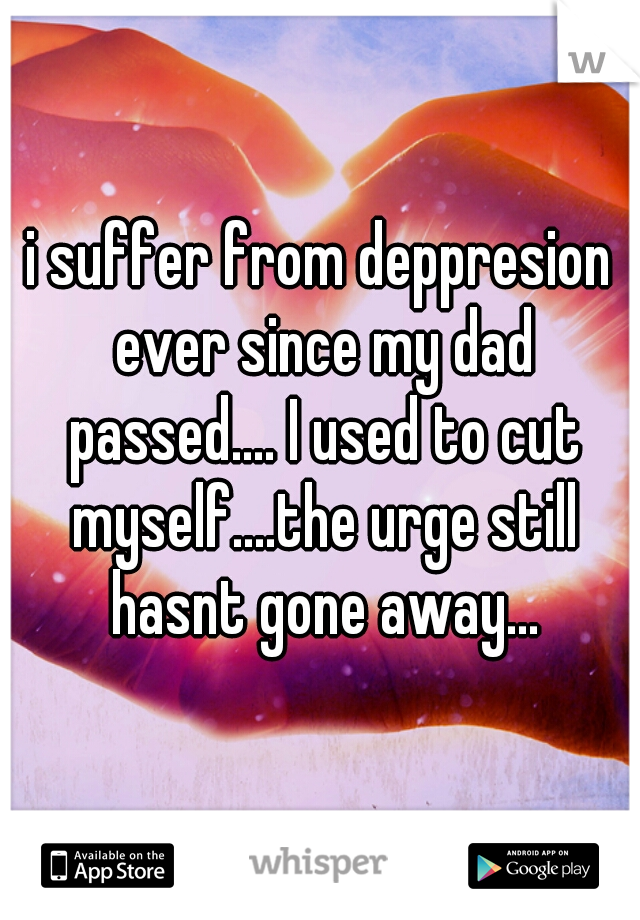 i suffer from deppresion ever since my dad passed.... I used to cut myself....the urge still hasnt gone away...