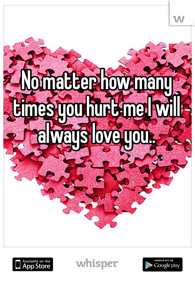 No matter how many times you hurt me I will always love you..