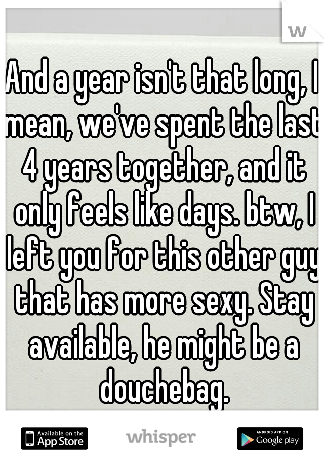 And a year isn't that long, I mean, we've spent the last 4 years together, and it only feels like days. btw, I left you for this other guy that has more sexy. Stay available, he might be a douchebag.