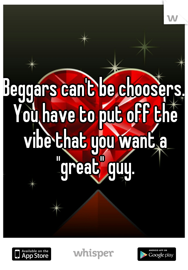 Beggars can't be choosers. You have to put off the vibe that you want a "great" guy.