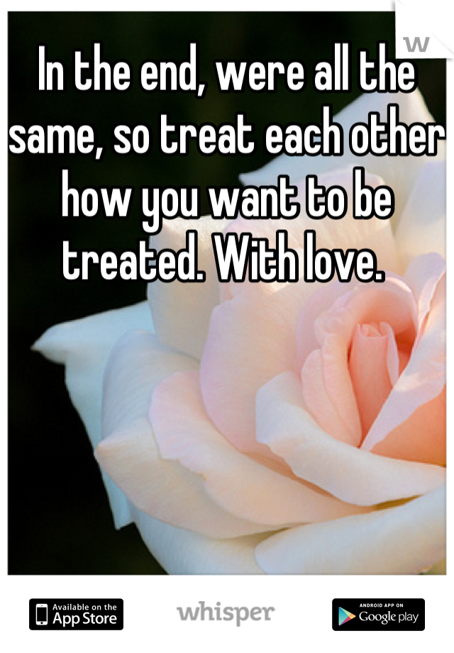 In the end, were all the same, so treat each other how you want to be treated. With love. 