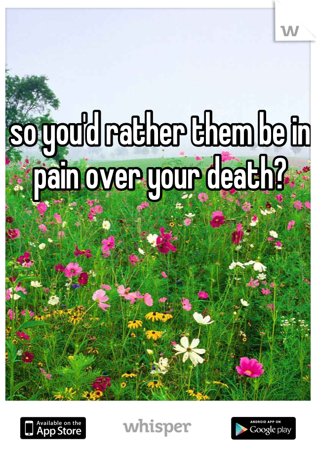 so you'd rather them be in pain over your death?