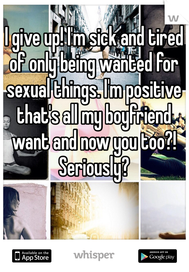 I give up! I'm sick and tired of only being wanted for sexual things. I'm positive that's all my boyfriend want and now you too?! Seriously?