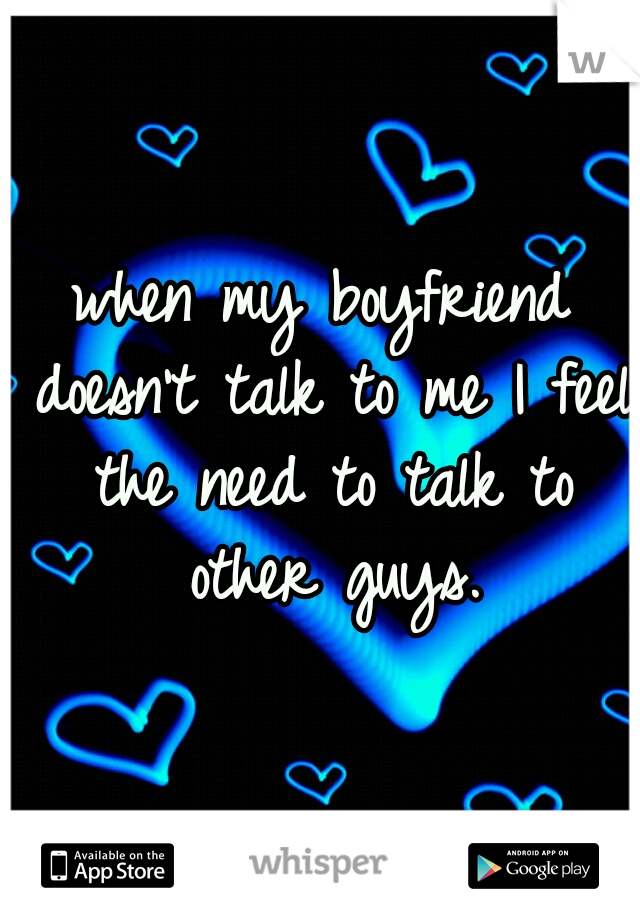 when my boyfriend doesn't talk to me I feel the need to talk to other guys.