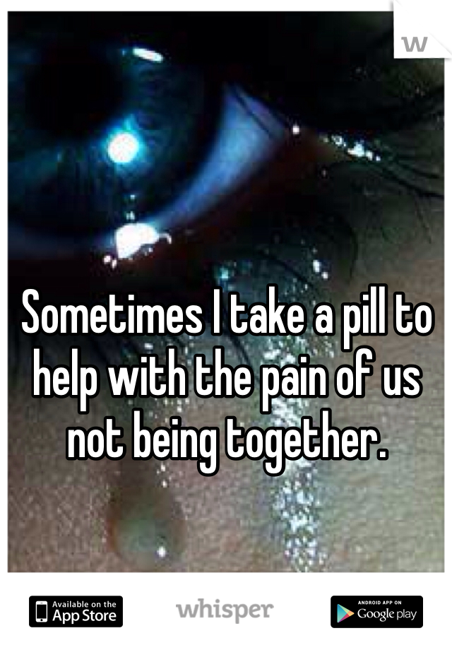 Sometimes I take a pill to help with the pain of us not being together. 
