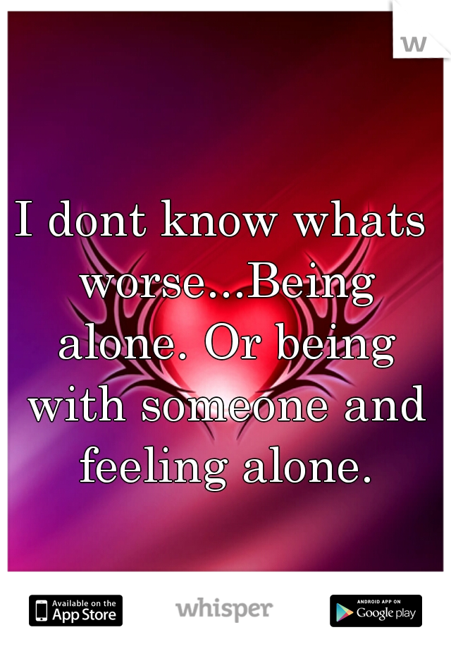 I dont know whats worse...Being alone. Or being with someone and feeling alone.