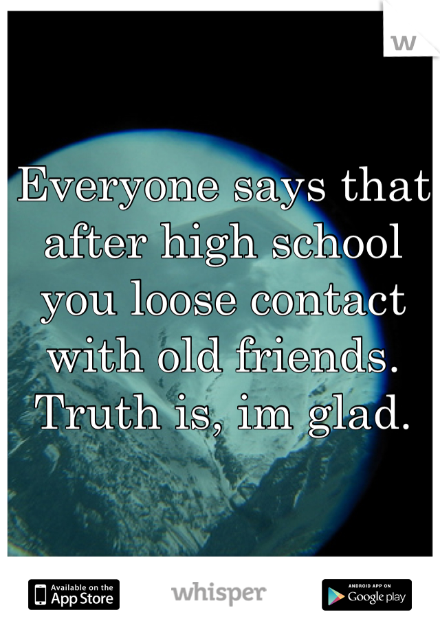 Everyone says that after high school you loose contact with old friends. 
Truth is, im glad.