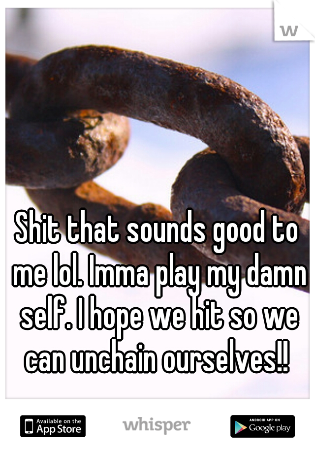 Shit that sounds good to me lol. Imma play my damn self. I hope we hit so we can unchain ourselves!! 